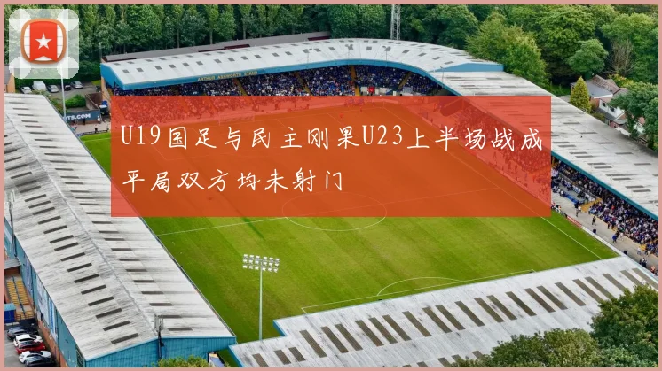 U19国足与民主刚果U23上半场战成平局双方均未射门