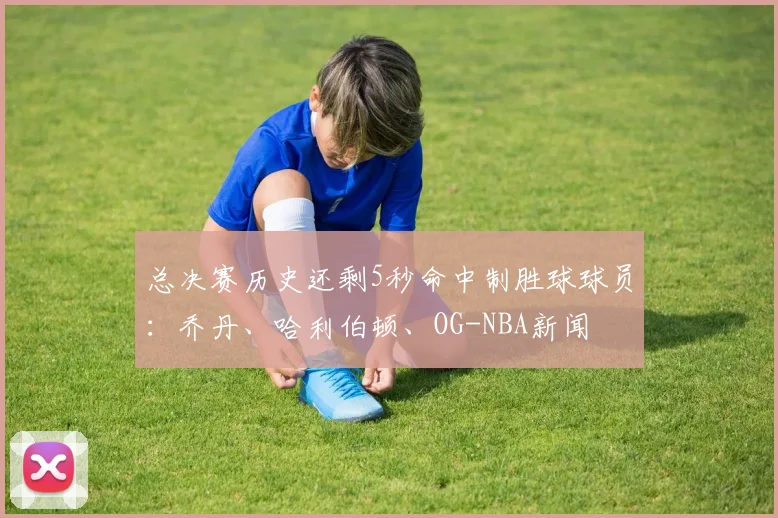 总决赛历史还剩5秒命中制胜球球员:乔丹、哈利伯顿、OG-NBA新闻