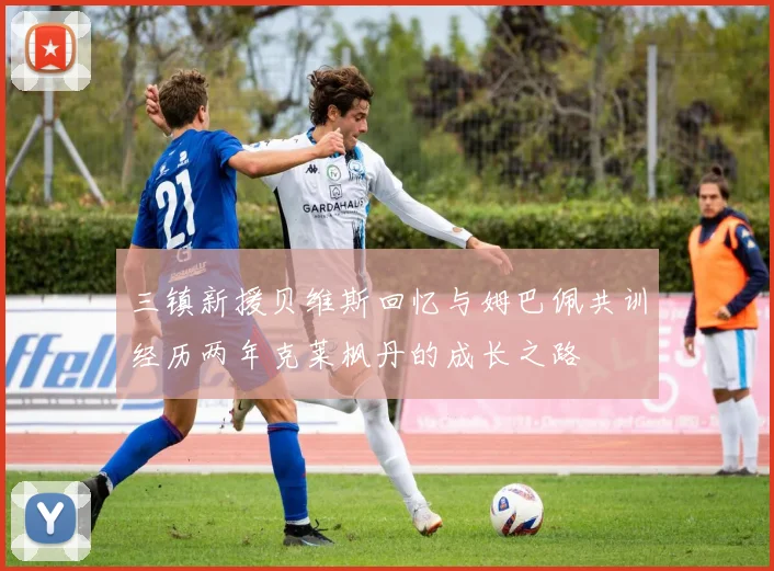 三镇新援贝维斯回忆与姆巴佩共训经历两年克莱枫丹的成长之路