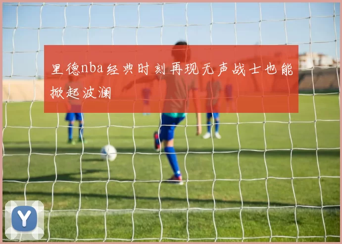 里德nba经典时刻再现无声战士也能掀起波澜