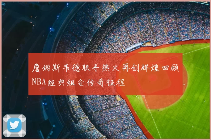 詹姆斯韦德联手热火再创辉煌回顾NBA经典组合传奇征程