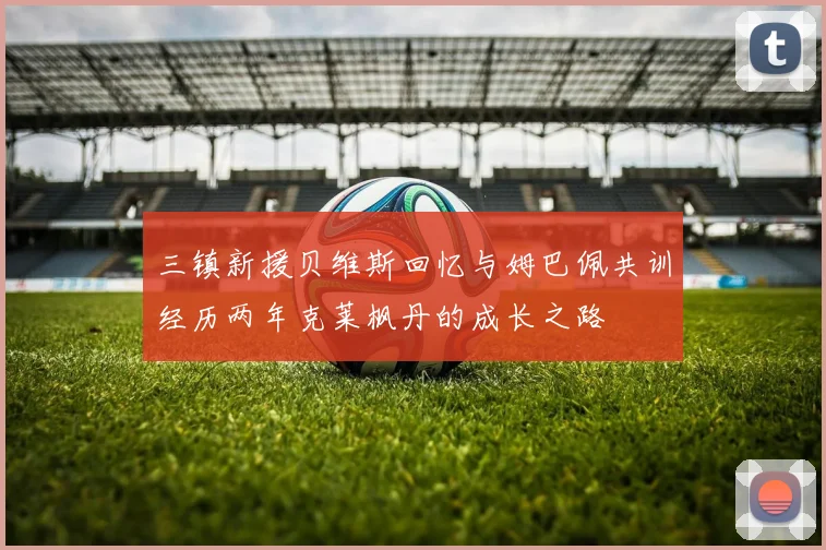 三镇新援贝维斯回忆与姆巴佩共训经历两年克莱枫丹的成长之路