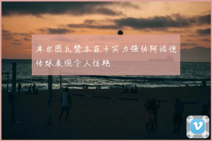 库尔图瓦赞本菲卡实力强劲阿诺德传球表现令人惊艳