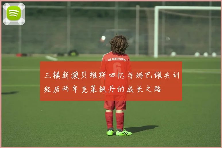 三镇新援贝维斯回忆与姆巴佩共训经历两年克莱枫丹的成长之路
