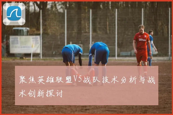 聚焦英雄联盟V5战队技术分析与战术创新探讨