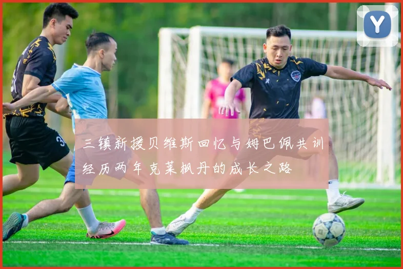 三镇新援贝维斯回忆与姆巴佩共训经历两年克莱枫丹的成长之路