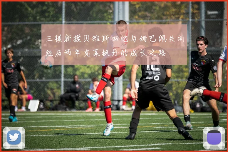 三镇新援贝维斯回忆与姆巴佩共训经历两年克莱枫丹的成长之路