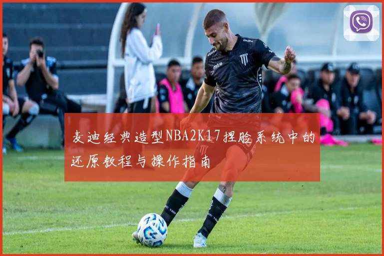 麦迪经典造型NBA2K17捏脸系统中的还原教程与操作指南