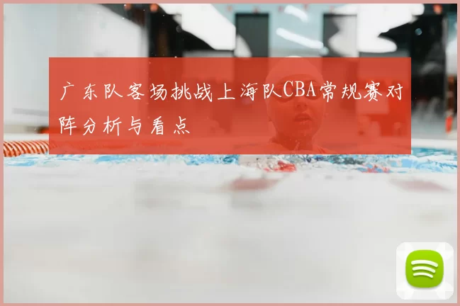 广东队客场挑战上海队CBA常规赛对阵分析与看点