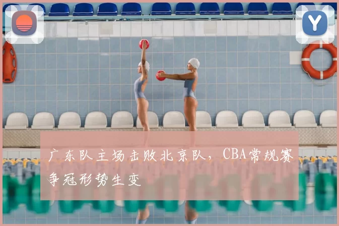 广东队主场击败北京队，CBA常规赛争冠形势生变