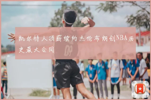 凯尔特人顶薪续约杰伦布朗创NBA历史最大合同