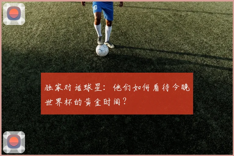 独家对话球星：他们如何看待今晚世界杯的黄金时间？