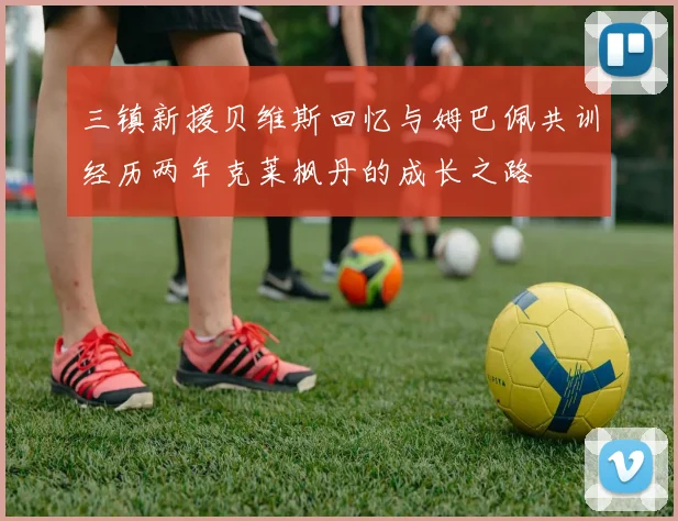 三镇新援贝维斯回忆与姆巴佩共训经历两年克莱枫丹的成长之路