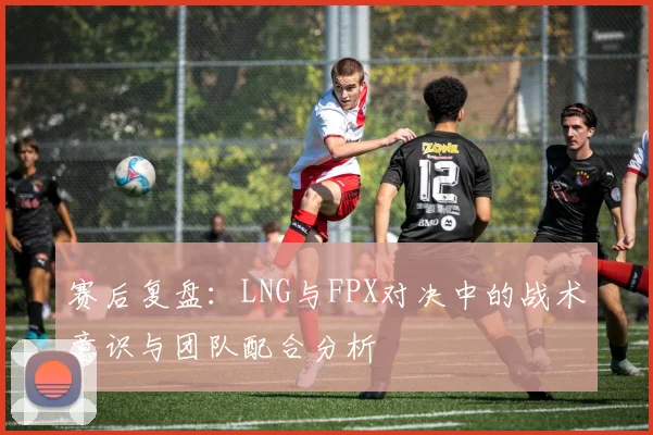 赛后复盘：LNG与FPX对决中的战术意识与团队配合分析