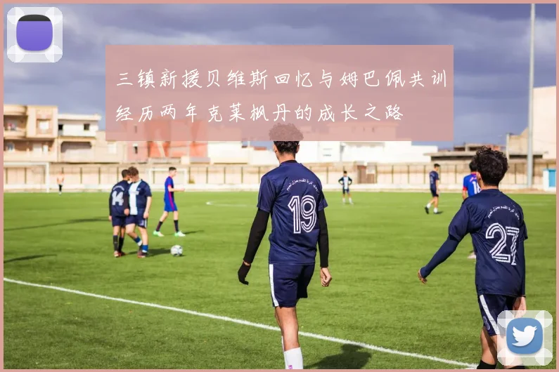 三镇新援贝维斯回忆与姆巴佩共训经历两年克莱枫丹的成长之路
