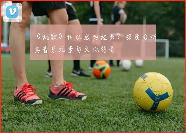 《凯歌》何以成为经典？深度分析其音乐元素与文化符号