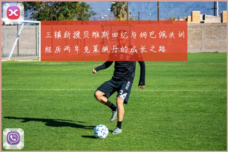 三镇新援贝维斯回忆与姆巴佩共训经历两年克莱枫丹的成长之路