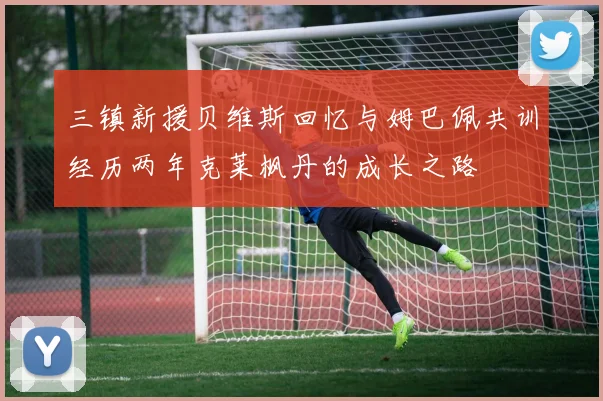 三镇新援贝维斯回忆与姆巴佩共训经历两年克莱枫丹的成长之路