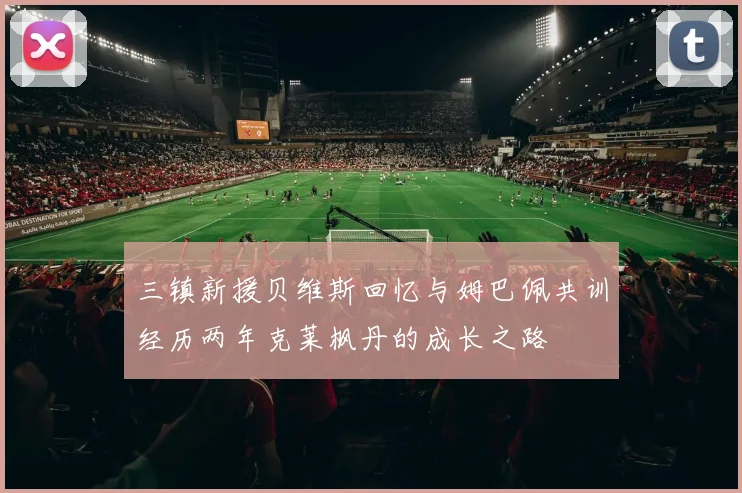 三镇新援贝维斯回忆与姆巴佩共训经历两年克莱枫丹的成长之路