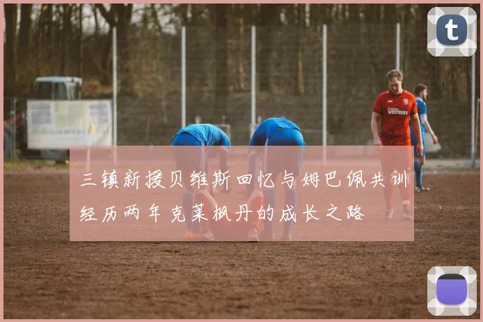 三镇新援贝维斯回忆与姆巴佩共训经历两年克莱枫丹的成长之路