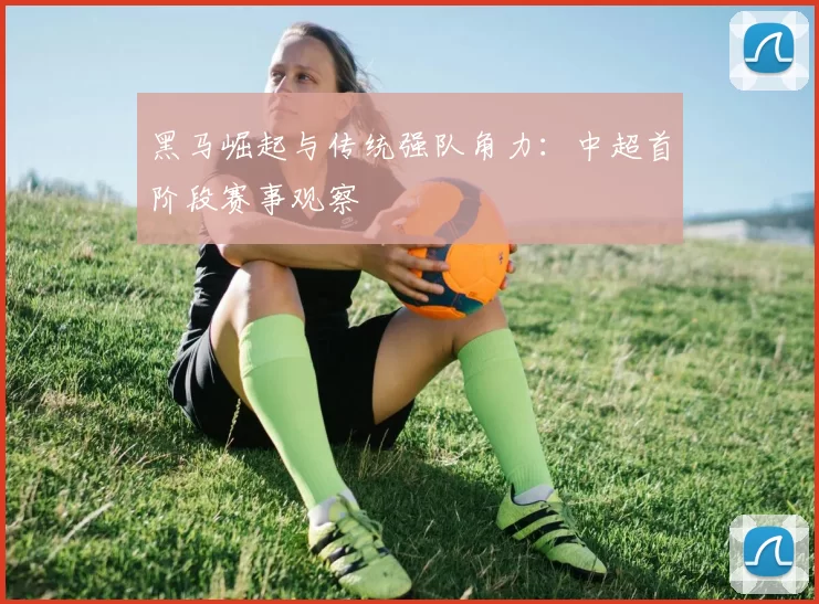 黑马崛起与传统强队角力：中超首阶段赛事观察