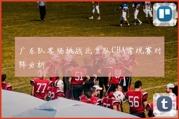 广东队客场挑战北京队CBA常规赛对阵分析