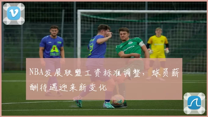 NBA发展联盟工资标准调整，球员薪酬待遇迎来新变化