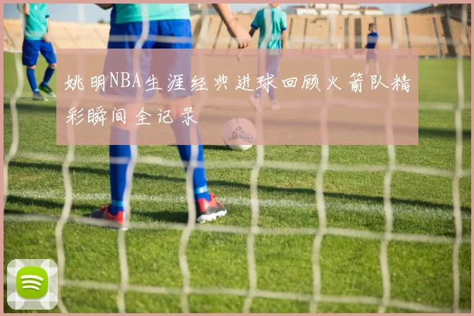 姚明NBA生涯经典进球回顾火箭队精彩瞬间全记录