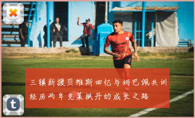 三镇新援贝维斯回忆与姆巴佩共训经历两年克莱枫丹的成长之路