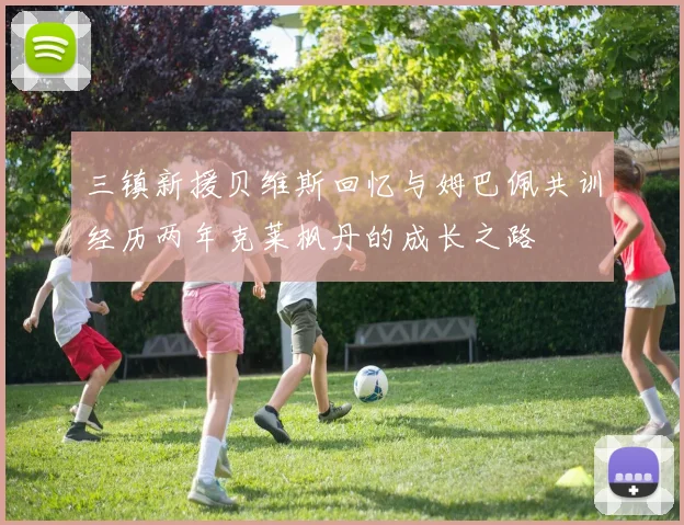 三镇新援贝维斯回忆与姆巴佩共训经历两年克莱枫丹的成长之路