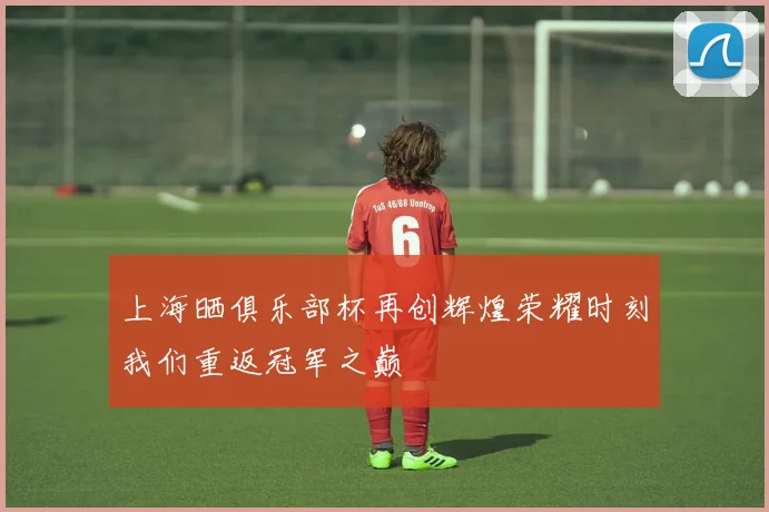 上海晒俱乐部杯再创辉煌荣耀时刻我们重返冠军之巅