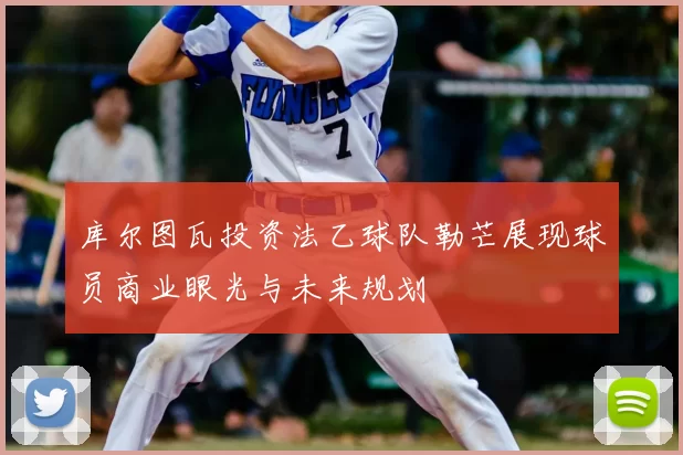 库尔图瓦投资法乙球队勒芒展现球员商业眼光与未来规划