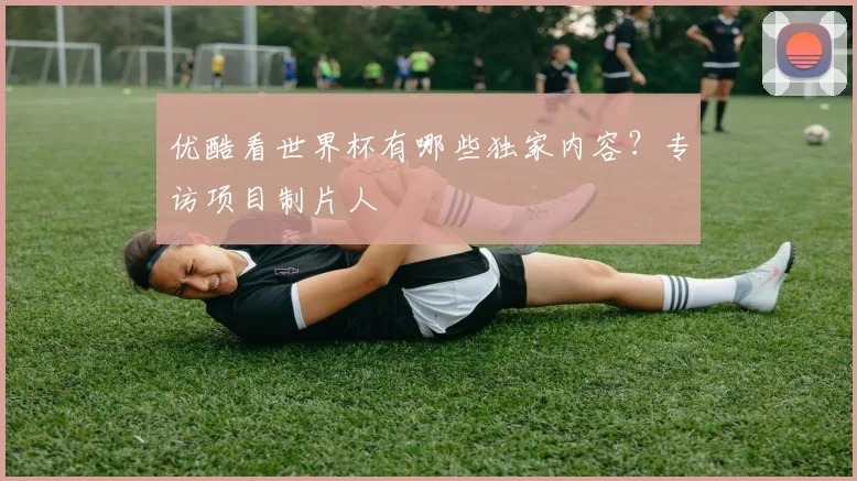 优酷看世界杯有哪些独家内容？专访项目制片人