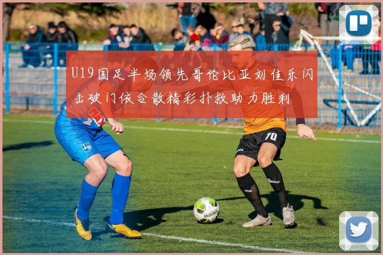 U19国足半场领先哥伦比亚刘佳乐闪击破门依合散精彩扑救助力胜利