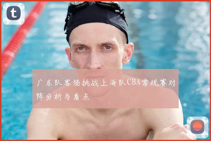广东队客场挑战上海队CBA常规赛对阵分析与看点