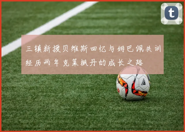 三镇新援贝维斯回忆与姆巴佩共训经历两年克莱枫丹的成长之路