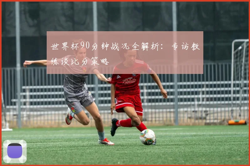 世界杯90分钟战况全解析：专访教练谈比分策略