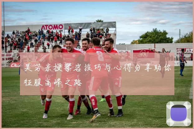 吴芳亲授攀岩技巧与心得分享助你征服高峰之路