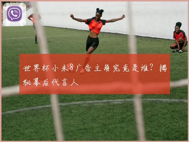 世界杯小米8广告主角究竟是谁？揭秘幕后代言人