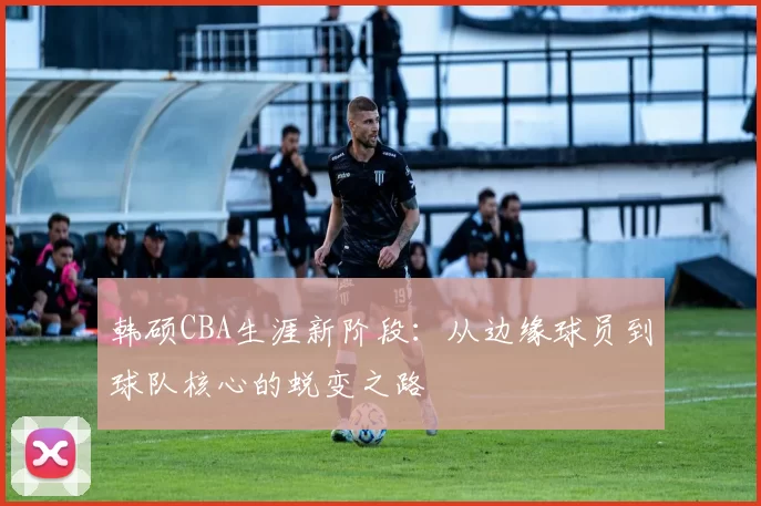 韩硕CBA生涯新阶段:从边缘球员到球队核心的蜕变之路