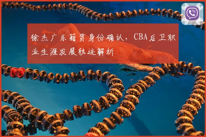 徐杰广东籍贯身份确认，CBA后卫职业生涯发展轨迹解析
