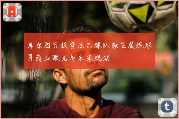 库尔图瓦投资法乙球队勒芒展现球员商业眼光与未来规划