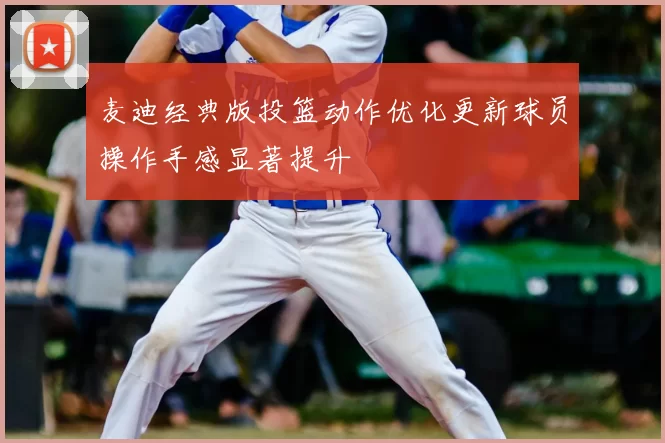 麦迪经典版投篮动作优化更新球员操作手感显著提升