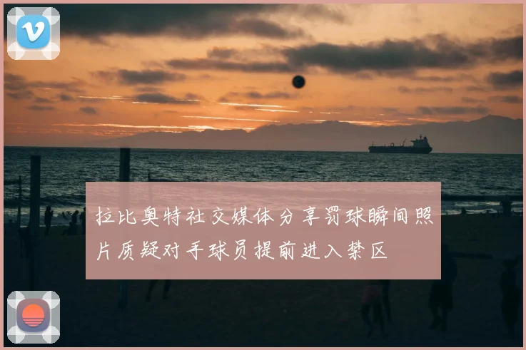 拉比奥特社交媒体分享罚球瞬间照片质疑对手球员提前进入禁区