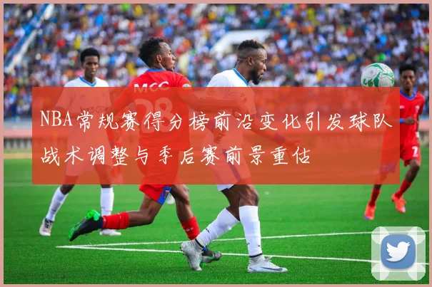 NBA常规赛得分榜前沿变化引发球队战术调整与季后赛前景重估