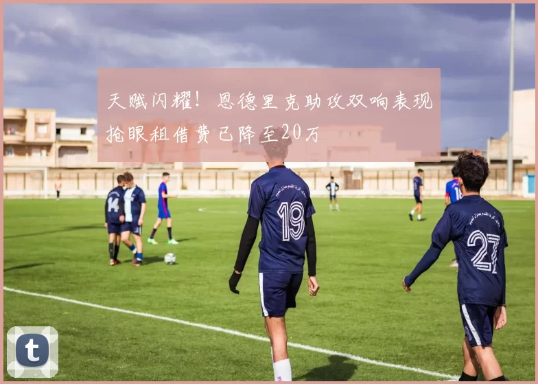 天赋闪耀！恩德里克助攻双响表现抢眼租借费已降至20万