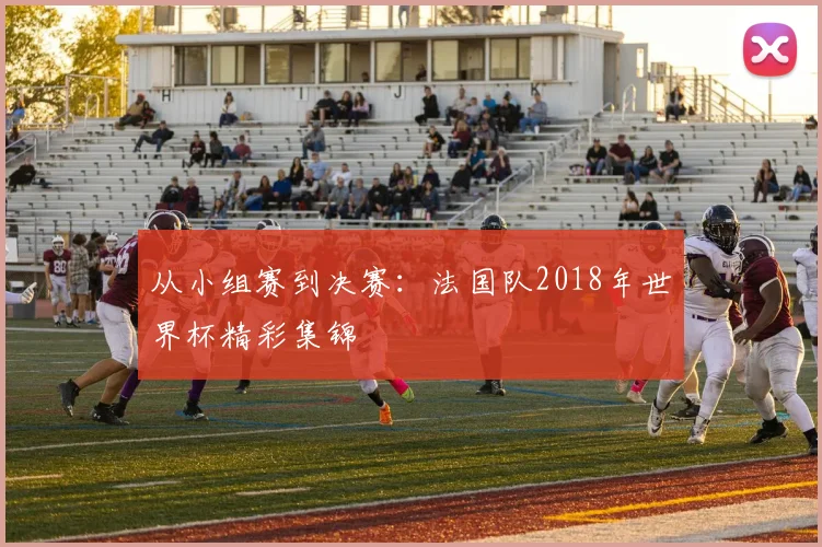从小组赛到决赛：法国队2018年世界杯精彩集锦