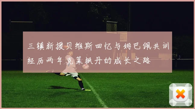 三镇新援贝维斯回忆与姆巴佩共训经历两年克莱枫丹的成长之路