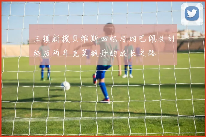三镇新援贝维斯回忆与姆巴佩共训经历两年克莱枫丹的成长之路