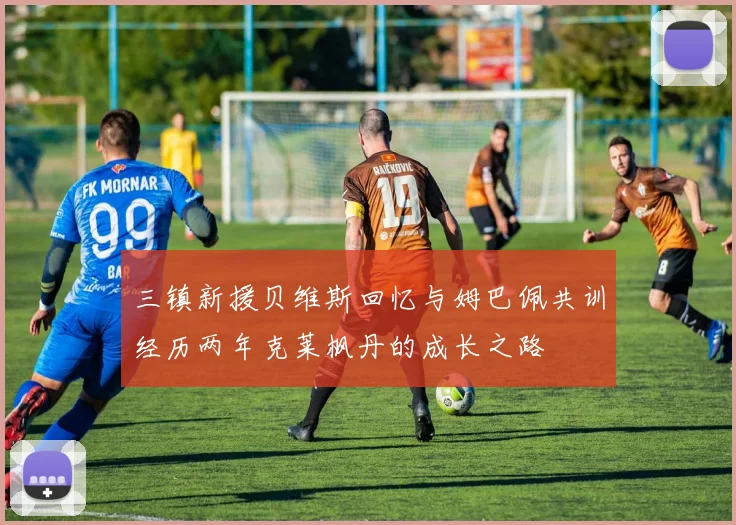 三镇新援贝维斯回忆与姆巴佩共训经历两年克莱枫丹的成长之路